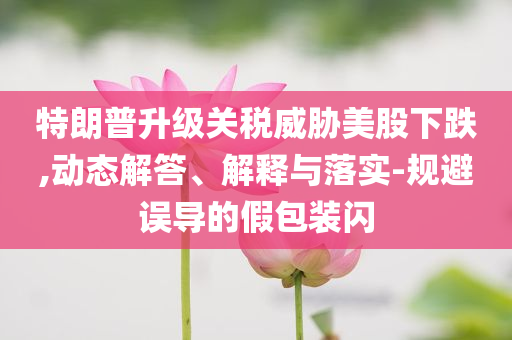 特朗普升級關(guān)稅威脅美股下跌,動態(tài)解答、解釋與落實-規(guī)避誤導(dǎo)的假包裝閃