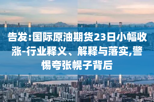 告發(fā):國際原油期貨23日小幅收漲-行業(yè)釋義、解釋與落實,警惕夸張幌子背后