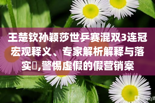 王楚欽孫穎莎世乒賽混雙3連冠宏觀釋義、專家解析解釋與落實(shí)?,警惕虛假的假營銷案