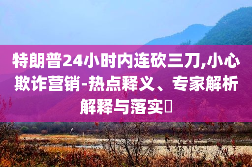 特朗普24小時(shí)內(nèi)連砍三刀,小心欺詐營(yíng)銷-熱點(diǎn)釋義、專家解析解釋與落實(shí)?