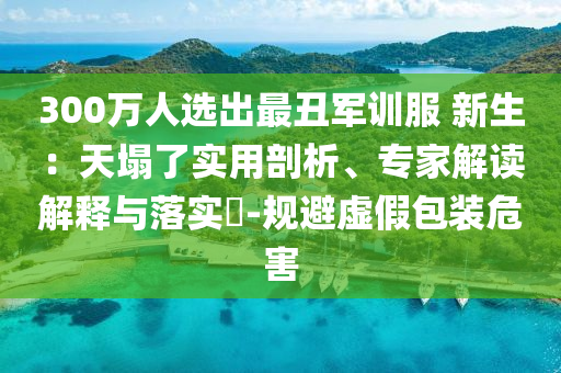 300萬(wàn)人選出最丑軍訓(xùn)服 新生：天塌了實(shí)用剖析、專家解讀解釋與落實(shí)?-規(guī)避虛假包裝危害