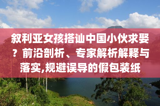 敘利亞女孩搭訕中國(guó)小伙求娶？前沿剖析、專家解析解釋與落實(shí),規(guī)避誤導(dǎo)的假包裝紙