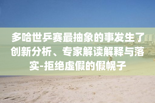 多哈世乒賽最抽象的事發(fā)生了創(chuàng)新分析、專家解讀解釋與落實(shí)-拒絕虛假的假幌子
