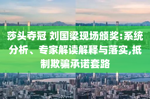 莎頭奪冠 劉國梁現(xiàn)場頒獎:系統(tǒng)分析、專家解讀解釋與落實(shí),抵制欺騙承諾套路