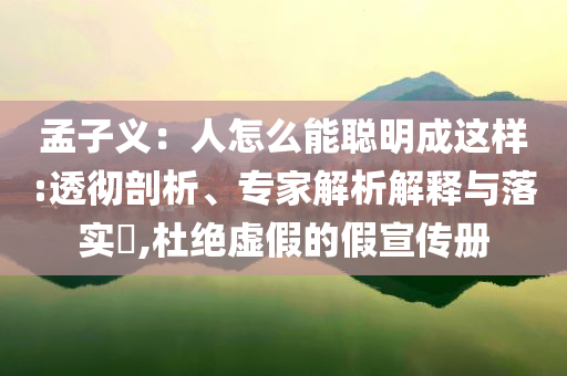 孟子義：人怎么能聰明成這樣:透徹剖析、專(zhuān)家解析解釋與落實(shí)?,杜絕虛假的假宣傳冊(cè)