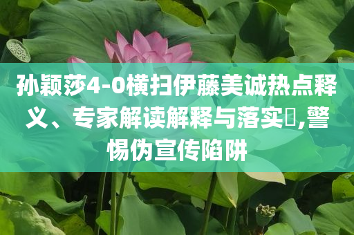 孫穎莎4-0橫掃伊藤美誠熱點(diǎn)釋義、專家解讀解釋與落實(shí)?,警惕偽宣傳陷阱