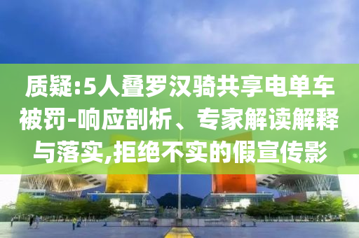 質(zhì)疑:5人疊羅漢騎共享電單車被罰-響應(yīng)剖析、專家解讀解釋與落實,拒絕不實的假宣傳影