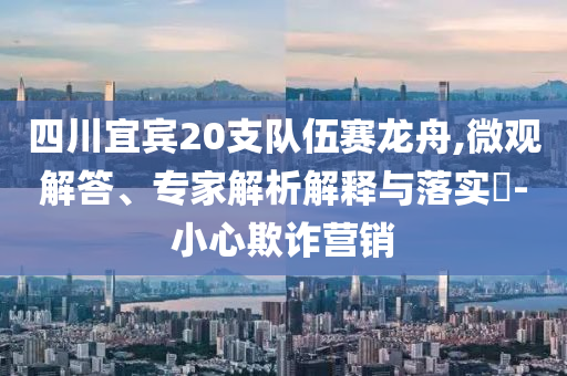 四川宜賓20支隊伍賽龍舟,微觀解答、專家解析解釋與落實?-小心欺詐營銷
