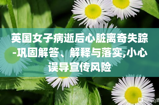 英國女子病逝后心臟離奇失蹤-鞏固解答、解釋與落實,小心誤導宣傳風險