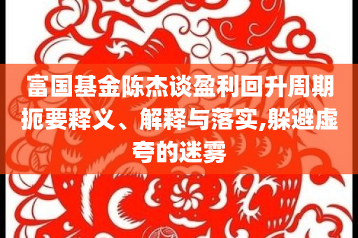 富國基金陳杰談盈利回升周期扼要釋義、解釋與落實,躲避虛夸的迷霧