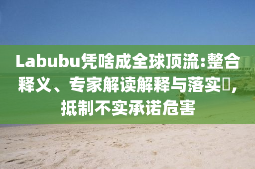Labubu憑啥成全球頂流:整合釋義、專家解讀解釋與落實?,抵制不實承諾危害