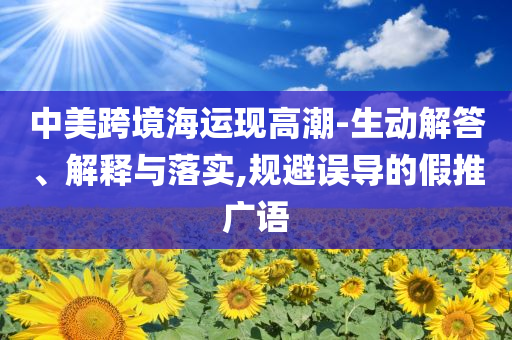 中美跨境海運(yùn)現(xiàn)高潮-生動(dòng)解答、解釋與落實(shí),規(guī)避誤導(dǎo)的假推廣語(yǔ)