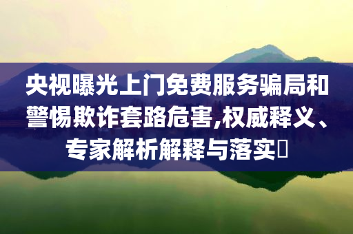 央視曝光上門免費(fèi)服務(wù)騙局和警惕欺詐套路危害,權(quán)威釋義、專家解析解釋與落實(shí)?