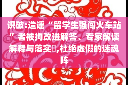 識破:造謠“留學(xué)生強闖火車站”者被拘改進解答、專家解讀解釋與落實?,杜絕虛假的迷魂陣