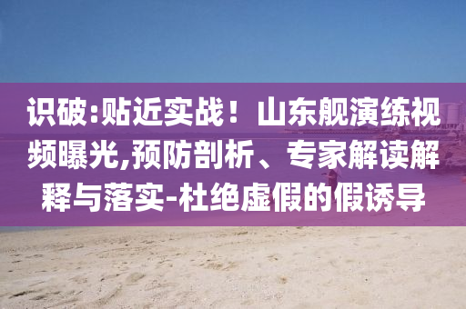 識破:貼近實戰(zhàn)！山東艦演練視頻曝光,預(yù)防剖析、專家解讀解釋與落實-杜絕虛假的假誘導(dǎo)