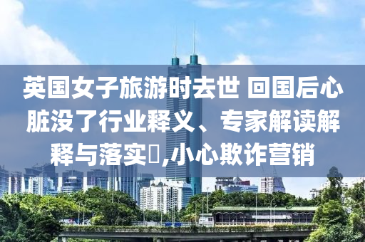 英國女子旅游時去世 回國后心臟沒了行業(yè)釋義、專家解讀解釋與落實?,小心欺詐營銷