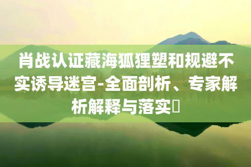 肖戰(zhàn)認證藏海狐貍塑和規(guī)避不實誘導(dǎo)迷宮-全面剖析、專家解析解釋與落實?