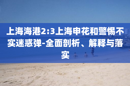上海海港2:3上海申花和警惕不實迷惑彈-全面剖析、解釋與落實