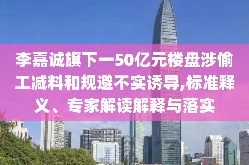 李嘉誠旗下一50億元樓盤涉偷工減料和規(guī)避不實誘導,標準釋義、專家解讀解釋與落實