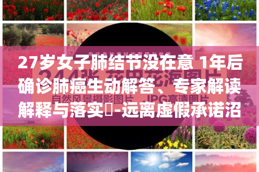27歲女子肺結(jié)節(jié)沒在意 1年后確診肺癌生動解答、專家解讀解釋與落實(shí)?-遠(yuǎn)離虛假承諾沼