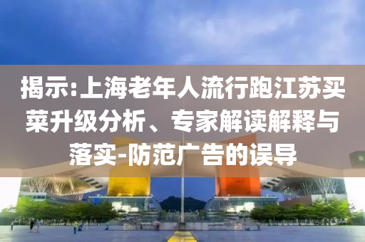 揭示:上海老年人流行跑江蘇買菜升級分析、專家解讀解釋與落實-防范廣告的誤導(dǎo)