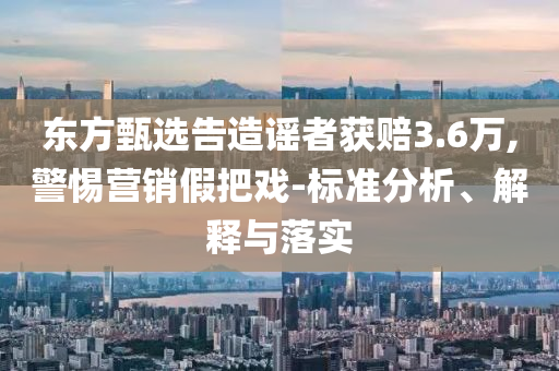 東方甄選告造謠者獲賠3.6萬,警惕營銷假把戲-標(biāo)準(zhǔn)分析、解釋與落實