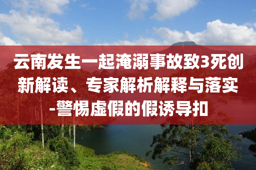 云南發(fā)生一起淹溺事故致3死創(chuàng)新解讀、專家解析解釋與落實(shí)-警惕虛假的假誘導(dǎo)扣