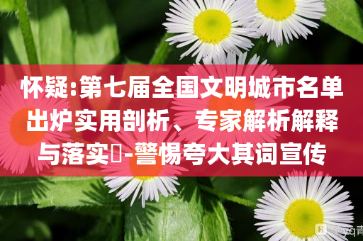 懷疑:第七屆全國文明城市名單出爐實(shí)用剖析、專家解析解釋與落實(shí)?-警惕夸大其詞宣傳