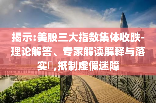 揭示:美股三大指數(shù)集體收跌-理論解答、專家解讀解釋與落實?,抵制虛假迷障