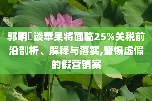 郭明錤談蘋果將面臨25%關(guān)稅前沿剖析、解釋與落實(shí),警惕虛假的假營銷案