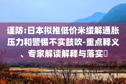謹(jǐn)防:日本擬推低價(jià)米緩解通脹壓力和警惕不實(shí)鼓吹-重點(diǎn)釋義、專家解讀解釋與落實(shí)?