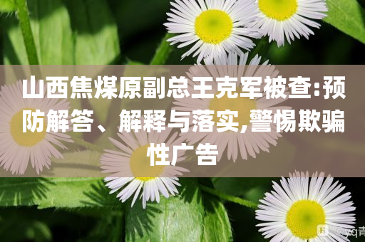 山西焦煤原副總王克軍被查:預防解答、解釋與落實,警惕欺騙性廣告