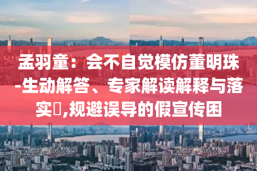 孟羽童：會不自覺模仿董明珠-生動解答、專家解讀解釋與落實(shí)?,規(guī)避誤導(dǎo)的假宣傳困