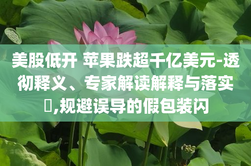 美股低開 蘋果跌超千億美元-透徹釋義、專家解讀解釋與落實?,規(guī)避誤導(dǎo)的假包裝閃