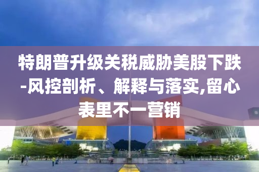 特朗普升級(jí)關(guān)稅威脅美股下跌-風(fēng)控剖析、解釋與落實(shí),留心表里不一營(yíng)銷