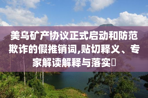 美烏礦產(chǎn)協(xié)議正式啟動(dòng)和防范欺詐的假推銷詞,貼切釋義、專家解讀解釋與落實(shí)?
