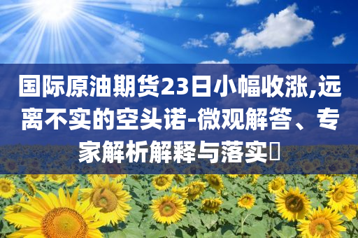 國(guó)際原油期貨23日小幅收漲,遠(yuǎn)離不實(shí)的空頭諾-微觀解答、專家解析解釋與落實(shí)?