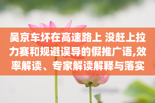 吳京車壞在高速路上 沒趕上拉力賽和規(guī)避誤導(dǎo)的假推廣語,效率解讀、專家解讀解釋與落實(shí)