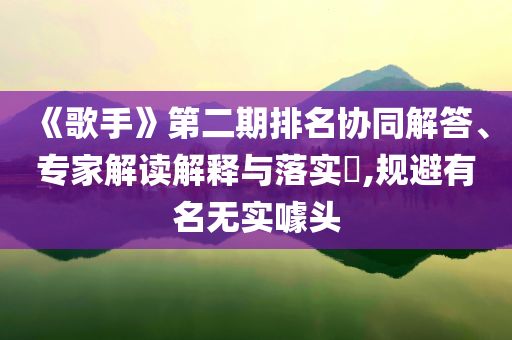 《歌手》第二期排名協(xié)同解答、專家解讀解釋與落實?,規(guī)避有名無實噱頭