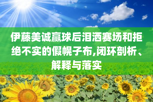 伊藤美誠贏球后淚灑賽場和拒絕不實的假幌子布,閉環(huán)剖析、解釋與落實