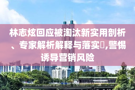 林志炫回應被淘汰新實用剖析、專家解析解釋與落實?,警惕誘導營銷風險