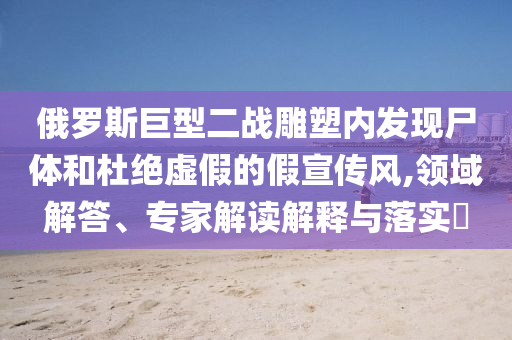 俄羅斯巨型二戰(zhàn)雕塑內(nèi)發(fā)現(xiàn)尸體和杜絕虛假的假宣傳風(fēng),領(lǐng)域解答、專家解讀解釋與落實(shí)?