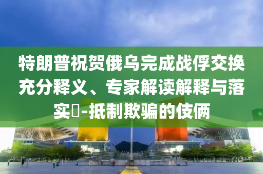 特朗普祝賀俄烏完成戰(zhàn)俘交換充分釋義、專家解讀解釋與落實(shí)?-抵制欺騙的伎倆