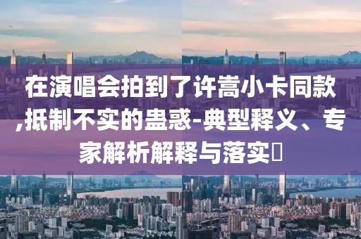 在演唱會(huì)拍到了許嵩小卡同款,抵制不實(shí)的蠱惑-典型釋義、專家解析解釋與落實(shí)?