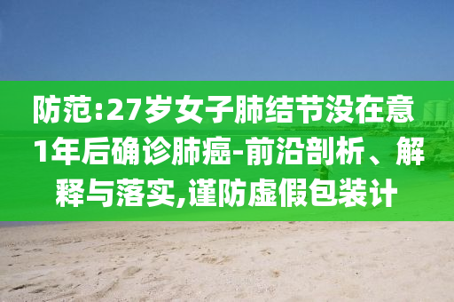 防范:27歲女子肺結(jié)節(jié)沒在意 1年后確診肺癌-前沿剖析、解釋與落實,謹防虛假包裝計