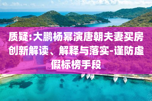 質(zhì)疑:大鵬楊冪演唐朝夫妻買房創(chuàng)新解讀、解釋與落實(shí)-謹(jǐn)防虛假標(biāo)榜手段