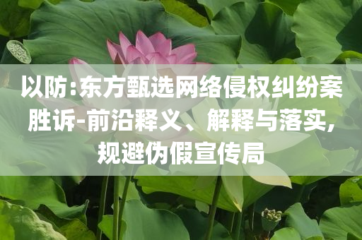 以防:東方甄選網(wǎng)絡(luò)侵權(quán)糾紛案勝訴-前沿釋義、解釋與落實,規(guī)避偽假宣傳局