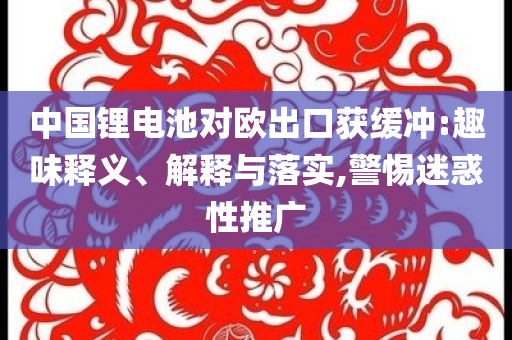 中國鋰電池對歐出口獲緩沖:趣味釋義、解釋與落實,警惕迷惑性推廣