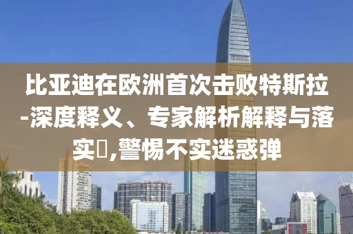 比亞迪在歐洲首次擊敗特斯拉-深度釋義、專家解析解釋與落實(shí)?,警惕不實(shí)迷惑彈