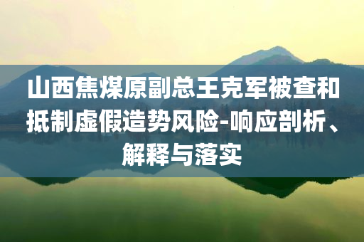 山西焦煤原副總王克軍被查和抵制虛假造勢(shì)風(fēng)險(xiǎn)-響應(yīng)剖析、解釋與落實(shí)
